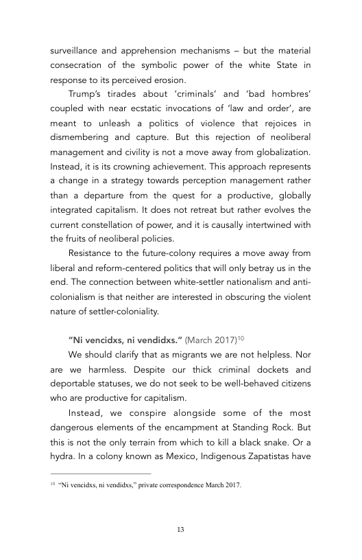 sunveillance and apprehension mechanisms - but the material consecration of the symbolic power of the white State in response to its perceived erosion  Trump’s tirades about ‘criminals’ and ‘bad hombres’ coupled with near ecstatic invocations of ‘law and order’, are meant to unleash a politics of violence that rejoices in dismenmbering and capture. But this rejection of neoliberal management and civiity is not a move away from globalization. Instead, it is its crowning achievement, This approach represents a change in a strategy towards perception management rather than a departure from the quest for a productive, globally integrated capitalism. It does not retreat but rather evolves the current constellation of power, and it is causally intertwined with the fruits of neoliberal policies.  Resistance to the future-colony requires a move away from liberal and reform-centered politics that wil only betray us in the end. The connection between white-settler nationalism and anti- colonialism is that neither are interested in obscuring the violent  nature of settler-coloniality.  “Ni vencidxs, ni vendidxs.” (March 2017)°®  We should clarify that as migrants we are not helpless. Nor are we harmless. Despite our thick criminal dockets and deportable statuses, we do not seek to be well-behaved citizens who are productive for capitalism  Instead, we conspire alongside some of the most dangerous elements of the encampment at Standing Rock. But this is ot the only terrain from which to kill a black snake. Or a hydra. In a colony known as Mexico, Indigenous Zapatistas have  N vencidss, i vendides,” pivatscomespondence March 2017  B 